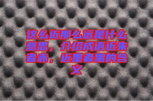 這么近那么遠(yuǎn)是什么意思，介紹成語近朱者赤，近墨者黑的含義